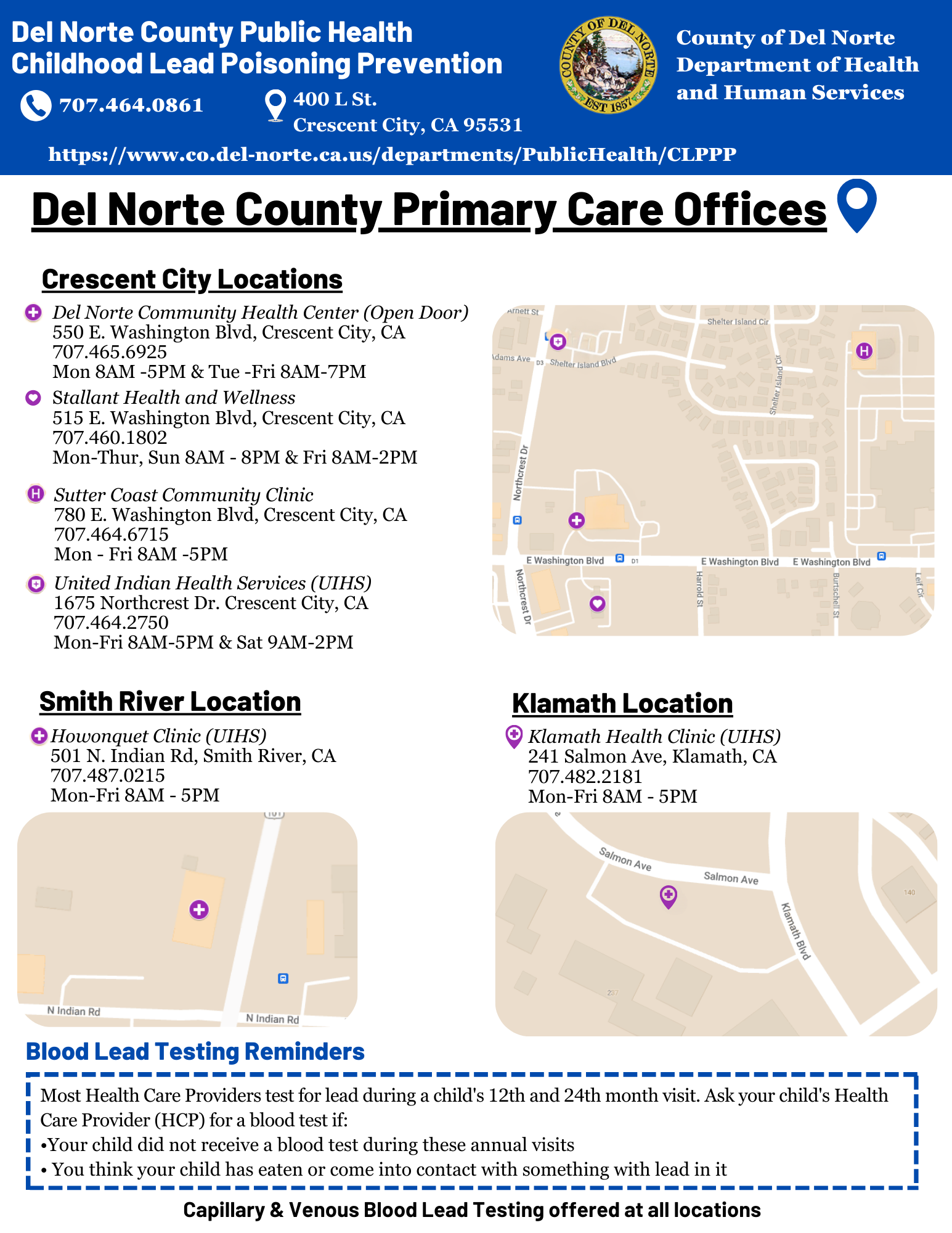   Flyer for Del Norte County Public Health Childhood Lead Poisoning Prevention.    The top section includes the Del Norte County Department of Health and Human Services logo, contact information, and website:   - Phone: 707-464-0861   - Address: 400 L St., Crescent City, CA 95531   - Website: https://www.co.del-norte.ca.us/departments/PublicHealth/CLPPP    Title: "Del Norte County Primary Care Offices."    **Crescent City Locations:**   1. **Del Norte Community Health Center (Open Door)**      - Address: 550 E. Washington Blvd, Crescent City, CA      - Phone: 707-465-6925      - Hours: Mon 8 AM–5 PM, Tue–Fri 8 AM–7 PM    2. **Stallant Health and Wellness**      - Address: 515 E. Washington Blvd, Crescent City, CA      - Phone: 707-460-1802      - Hours: Mon–Thu 8 AM–8 PM, Fri 8 AM–2 PM    3. **Sutter Coast Community Clinic**      - Address: 780 E. Washington Blvd, Crescent City, CA      - Phone: 707-464-6715      - Hours: Mon–Fri 8 AM–5 PM    4. **United Indian Health Services (UIHS)**      - Address: 1675 Northcrest Dr, Crescent City, CA      - Phone: 707-464-2750      - Hours: Mon–Fri 8 AM–5 PM, Sat 9 AM–2 PM    **Smith River Location:**   - **Howonquet Clinic (UIHS)**     - Address: 501 N. Indian Rd, Smith River, CA     - Phone: 707-487-0215     - Hours: Mon–Fri 8 AM–5 PM    **Klamath Location:**   - **Klamath Health Clinic (UIHS)**     - Address: 241 Salmon Ave, Klamath, CA     - Phone: 707-482-2181     - Hours: Mon–Fri 8 AM–5 PM    Maps for each location are displayed with marked points of interest.    **Blood Lead Testing Reminders:**   - Most healthcare providers test for lead during a child's 12th and 24th-month visits.   - Ask your healthcare provider for a blood test if:     - Your child did not receive a blood test during these visits.     - You think your child has eaten or come into contact with something containing lead.    **Footer:**   "Capillary & Venous Blood Lead Testing offered at all locations."  